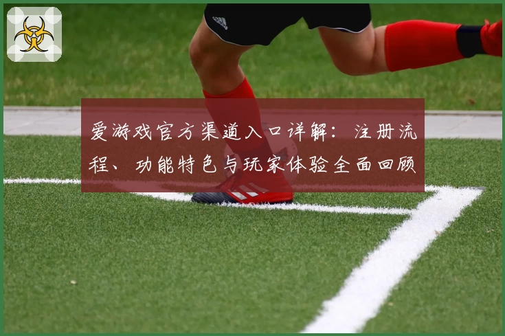 爱游戏官方渠道入口详解：注册流程、功能特色与玩家体验全面回顾