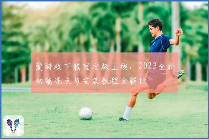 爱游戏下载官方版上线，2023全新功能亮点与安装教程全解析