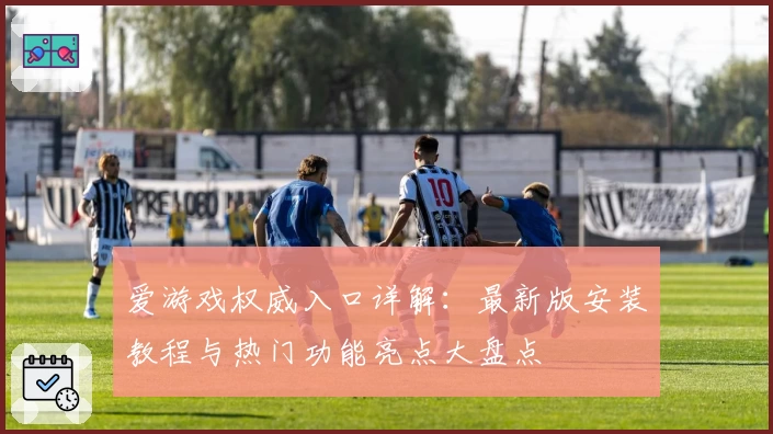 爱游戏权威入口详解：最新版安装教程与热门功能亮点大盘点