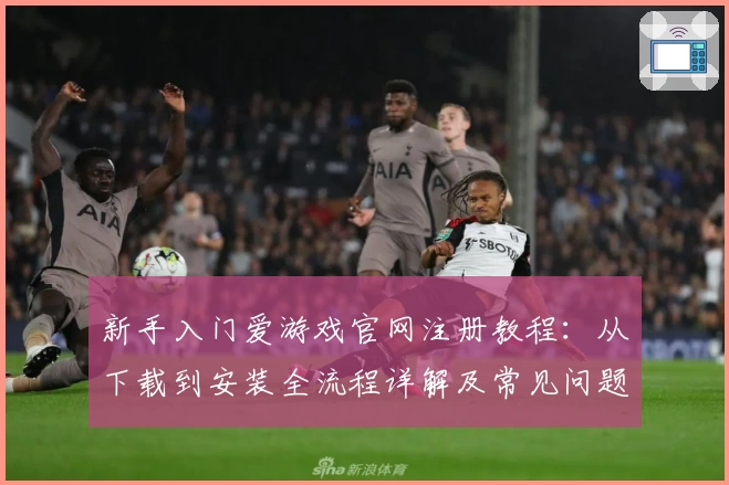 新手入门爱游戏官网注册教程：从下载到安装全流程详解及常见问题解决方案