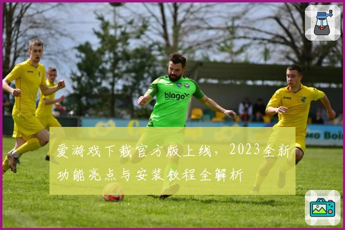 爱游戏下载官方版上线，2023全新功能亮点与安装教程全解析