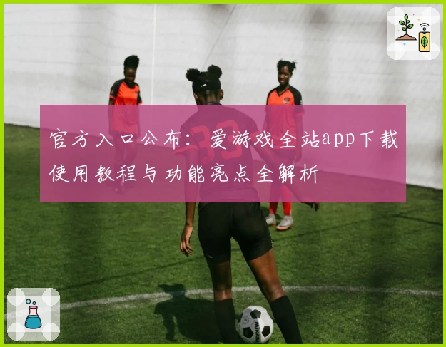 官方入口公布:爱游戏全站app下载使用教程与功能亮点全解析
