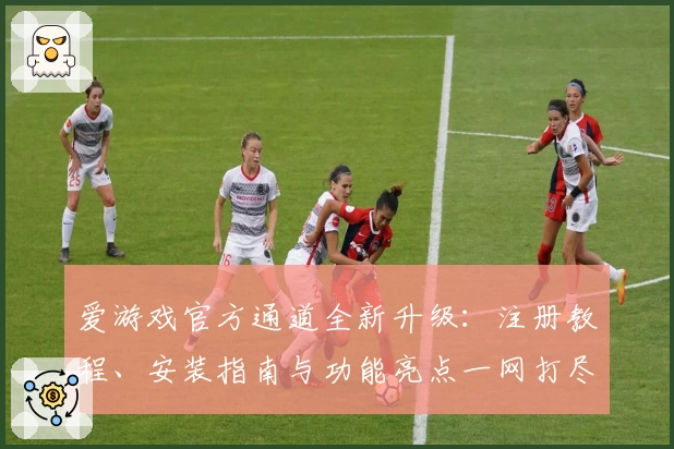 爱游戏官方通道全新升级：注册教程、安装指南与功能亮点一网打尽