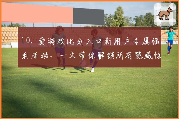 10. 爱游戏比分入口新用户专属福利活动,一文带你解锁所有隐藏惊喜