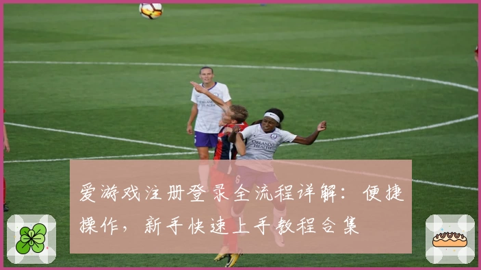 爱游戏注册登录全流程详解：便捷操作，新手快速上手教程合集