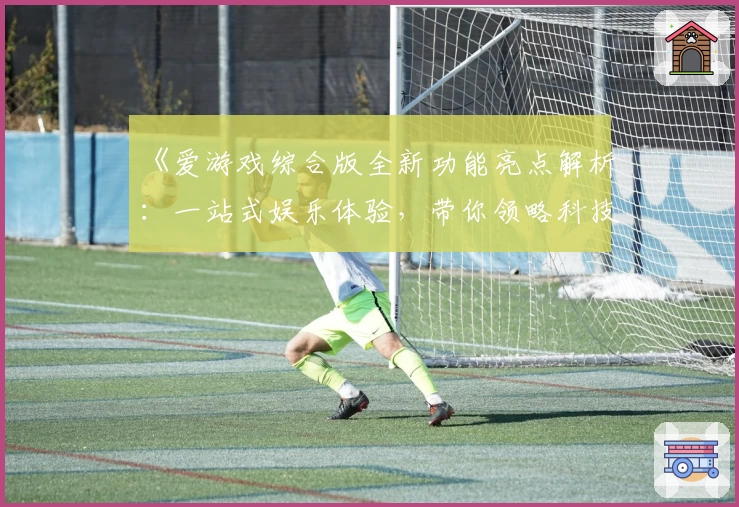 《爱游戏综合版全新功能亮点解析:一站式娱乐体验,带你领略科技与互动的完美结合》