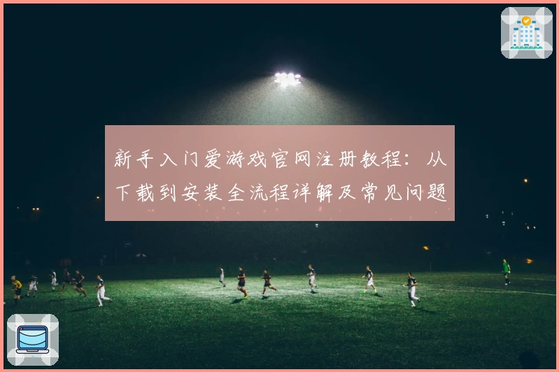 新手入门爱游戏官网注册教程：从下载到安装全流程详解及常见问题解决方案