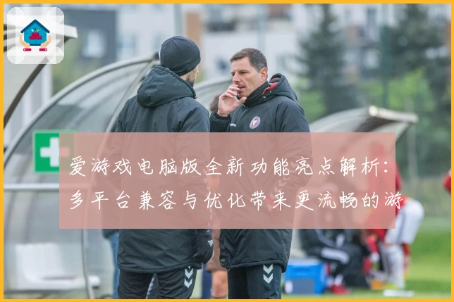 爱游戏电脑版全新功能亮点解析：多平台兼容与优化带来更流畅的游戏体验