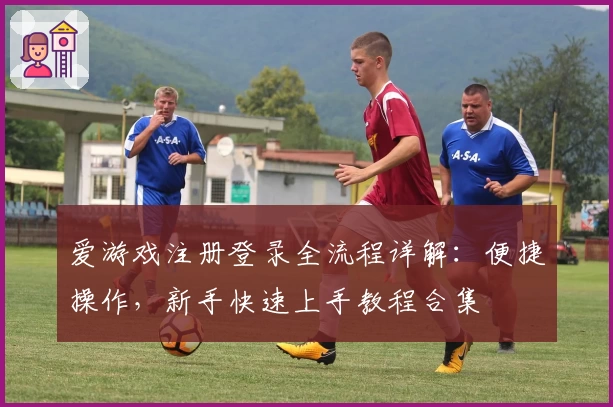 爱游戏注册登录全流程详解：便捷操作，新手快速上手教程合集