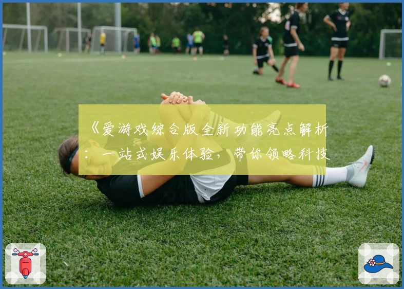 《爱游戏综合版全新功能亮点解析：一站式娱乐体验，带你领略科技与互动的完美结合》