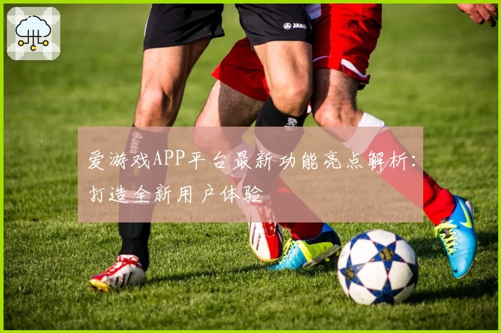 爱游戏APP平台最新功能亮点解析：打造全新用户体验