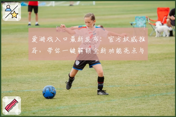 爱游戏入口最新发布：官方权威推荐，带你一键解锁全新功能亮点与使用体验