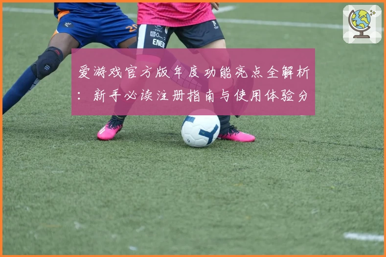 爱游戏官方版年度功能亮点全解析：新手必读注册指南与使用体验分享