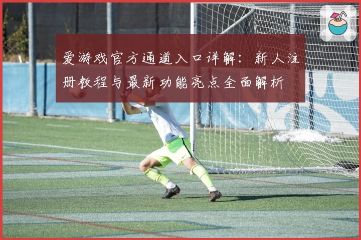 爱游戏官方通道入口详解：新人注册教程与最新功能亮点全面解析