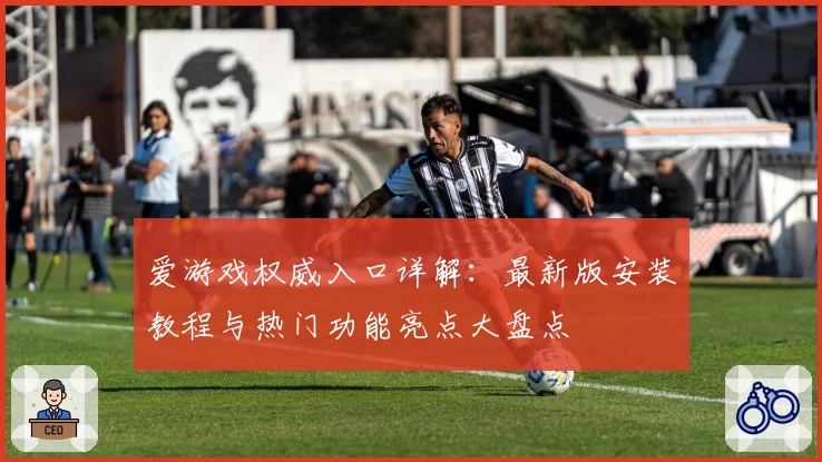 爱游戏权威入口详解：最新版安装教程与热门功能亮点大盘点