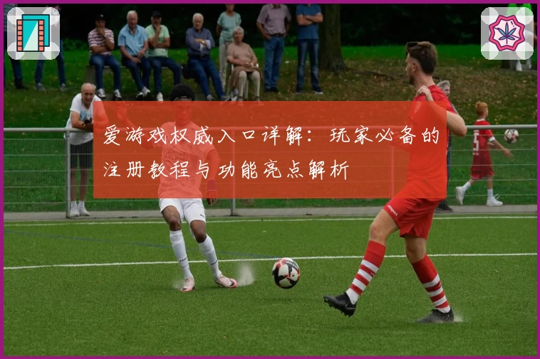 爱游戏权威入口详解：玩家必备的注册教程与功能亮点解析